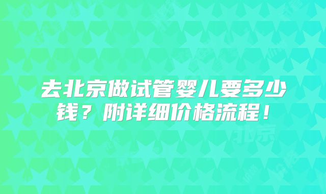 去北京做试管婴儿要多少钱？附详细价格流程！