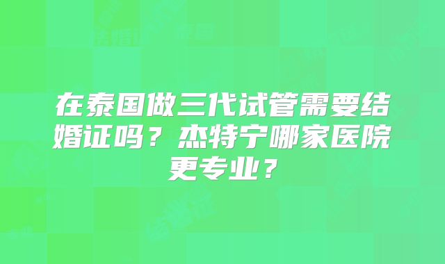 在泰国做三代试管需要结婚证吗？杰特宁哪家医院更专业？