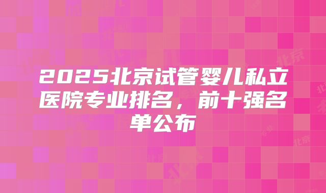 2025北京试管婴儿私立医院专业排名，前十强名单公布