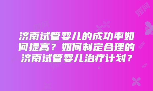 济南试管婴儿的成功率如何提高?如何制定合理的济南试管婴儿治疗计划?