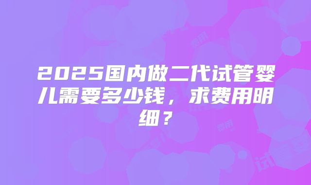 2025国内做二代试管婴儿需要多少钱,求费用明细?