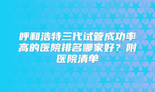 呼和浩特三代试管成功率高的医院排名哪家好？附医院清单