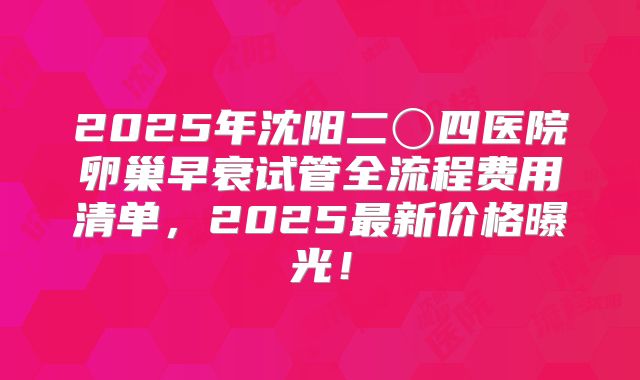 2025年沈阳二〇四医院卵巢早衰试管全流程费用清单，2025最新价格曝光！