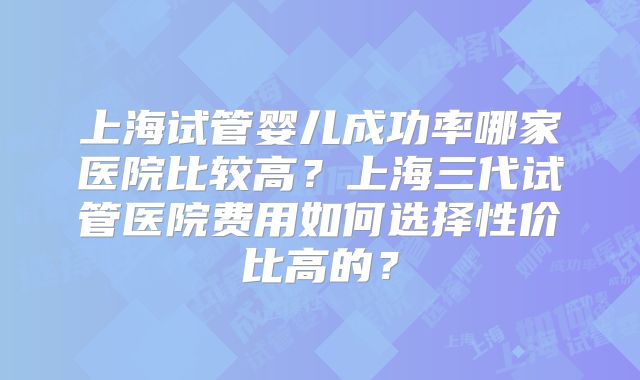 上海试管婴儿成功率哪家医院比较高？上海三代试管医院费用如何选择性价比高的？
