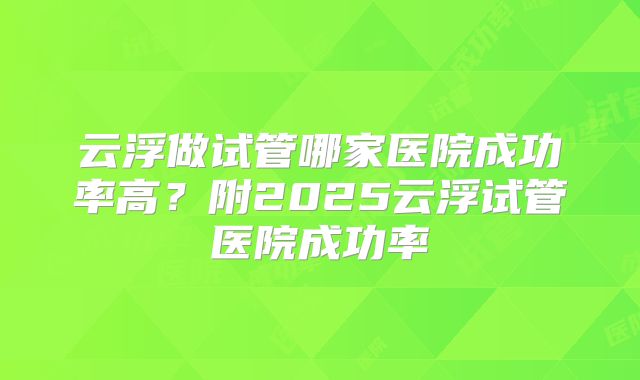 云浮做试管哪家医院成功率高?附2025云浮试管医院成功率