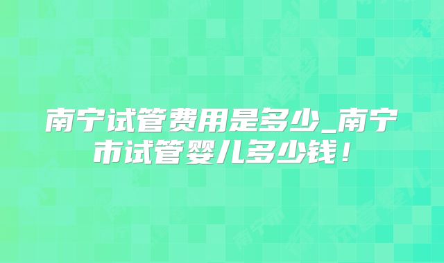 南宁试管费用是多少_南宁市试管婴儿多少钱！
