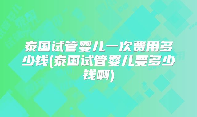 泰国试管婴儿一次费用多少钱(泰国试管婴儿要多少钱啊)