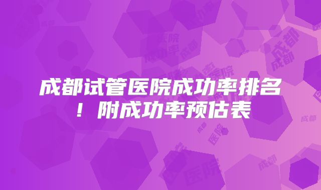 成都试管医院成功率排名！附成功率预估表