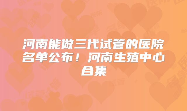 河南能做三代试管的医院名单公布！河南生殖中心合集