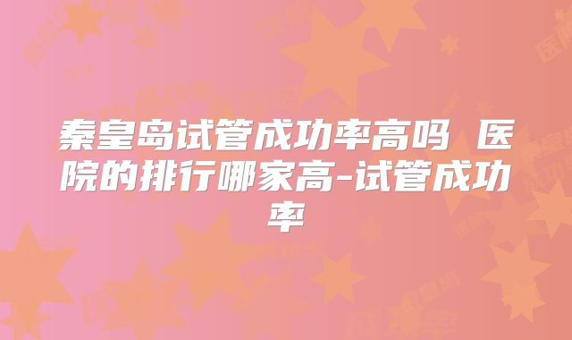 秦皇岛试管成功率高吗 医院的排行哪家高-试管成功率