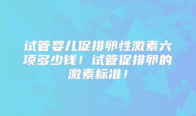试管婴儿促排卵性激素六项多少钱！试管促排卵的激素标准！