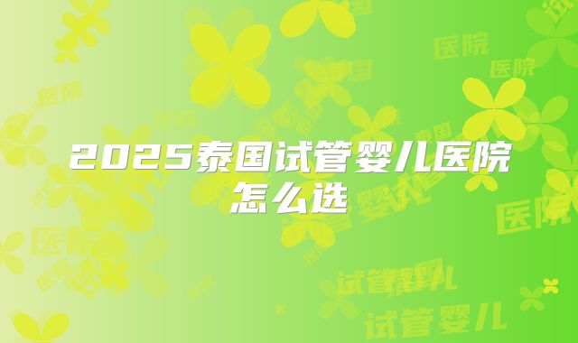 2025泰国试管婴儿医院怎么选