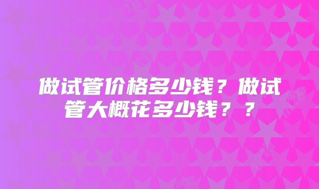 做试管价格多少钱?做试管大概花多少钱??