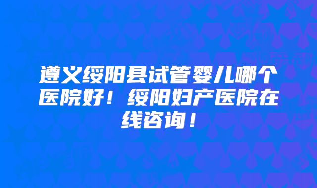 遵义绥阳县试管婴儿哪个医院好！绥阳妇产医院在线咨询！