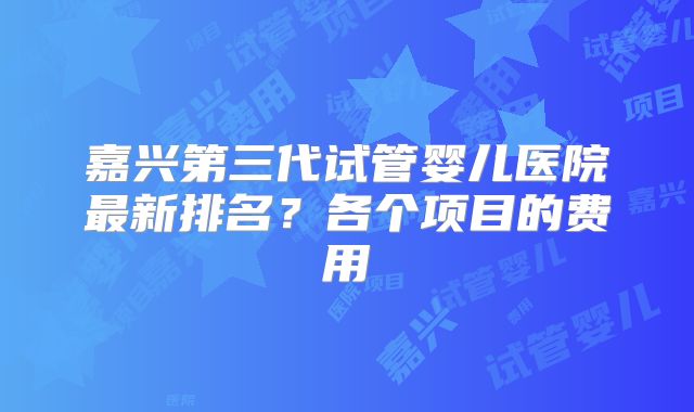 嘉兴第三代试管婴儿医院最新排名？各个项目的费用