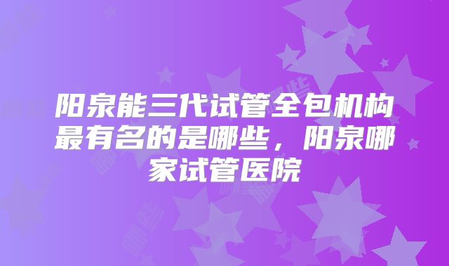 阳泉能三代试管全包机构最有名的是哪些，阳泉哪家试管医院