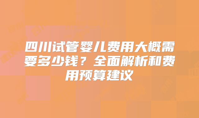 四川试管婴儿费用大概需要多少钱？全面解析和费用预算建议