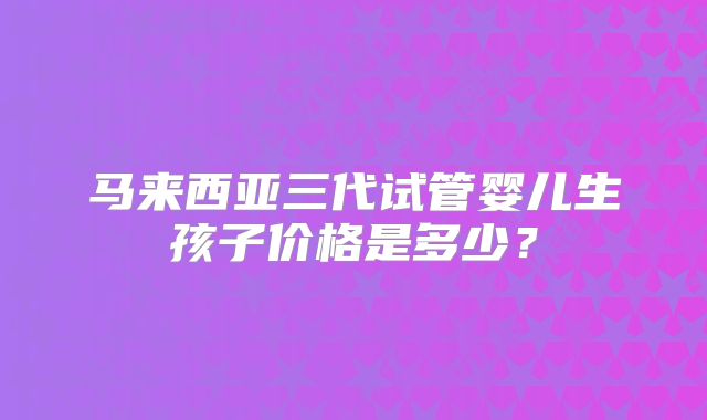 马来西亚三代试管婴儿生孩子价格是多少？
