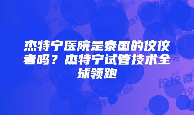 杰特宁医院是泰国的佼佼者吗？杰特宁试管技术全球领跑