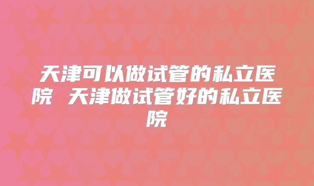 天津可以做试管的私立医院 天津做试管好的私立医院