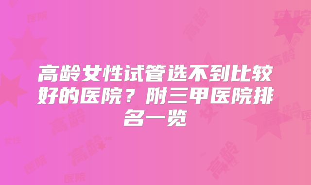 高龄女性试管选不到比较好的医院？附三甲医院排名一览