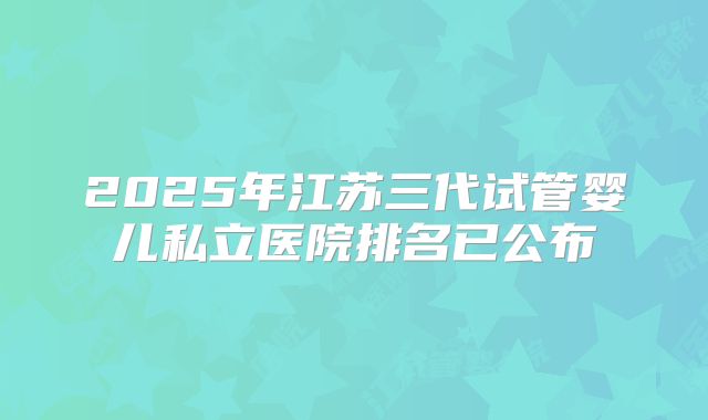 2025年江苏三代试管婴儿私立医院排名已公布