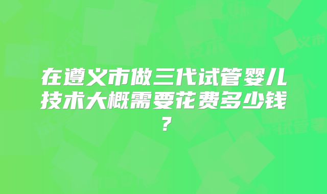 在遵义市做三代试管婴儿技术大概需要花费多少钱？