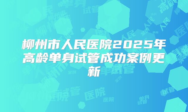 柳州市人民医院2025年高龄单身试管成功案例更新