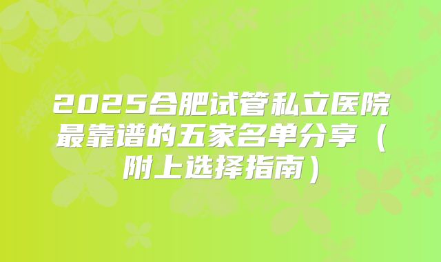 2025合肥试管私立医院最靠谱的五家名单分享（附上选择指南）