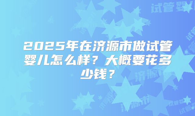 2025年在济源市做试管婴儿怎么样？大概要花多少钱？
