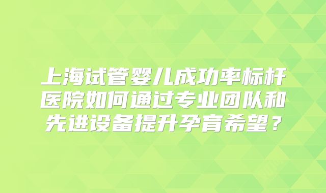 上海试管婴儿成功率标杆医院如何通过专业团队和先进设备提升孕育希望?