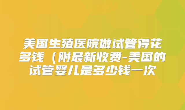 美国生殖医院做试管得花多钱(附最新收费-美国的试管婴儿是多少钱一次