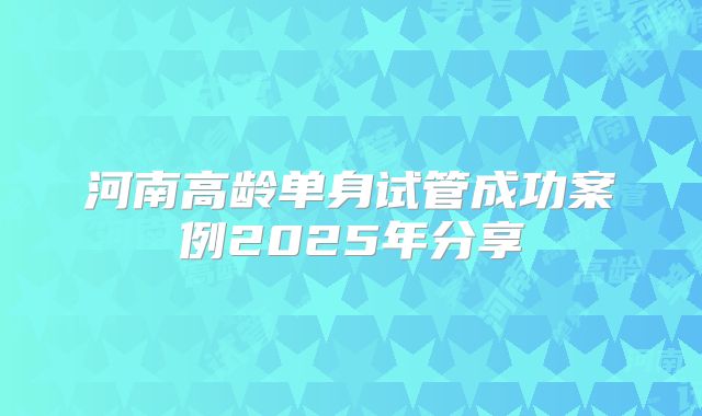 河南高龄单身试管成功案例2025年分享