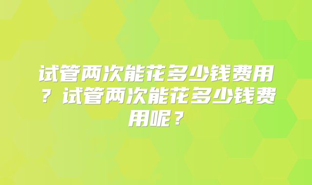 试管两次能花多少钱费用？试管两次能花多少钱费用呢？
