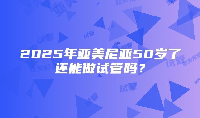 2025年亚美尼亚50岁了还能做试管吗？