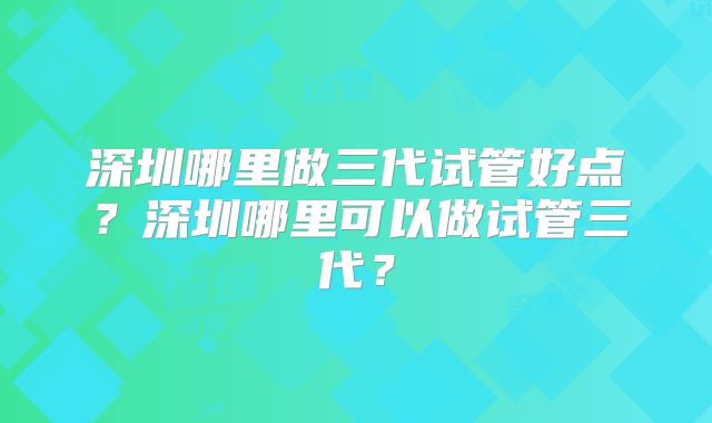 深圳哪里做三代试管好点？深圳哪里可以做试管三代？