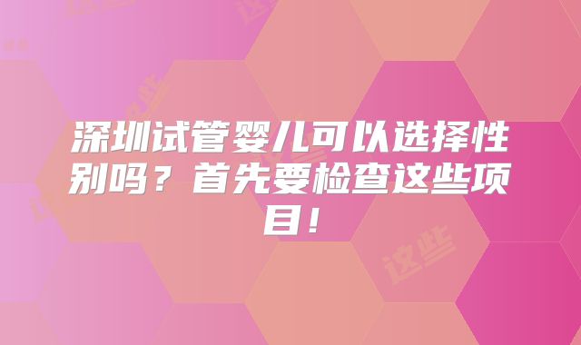 深圳试管婴儿可以选择性别吗？首先要检查这些项目！