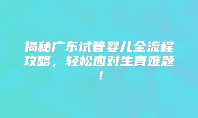 揭秘广东试管婴儿全流程攻略，轻松应对生育难题！