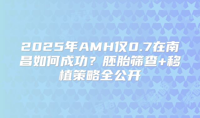 2025年AMH仅0.7在南昌如何成功？胚胎筛查+移植策略全公开