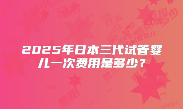 2025年日本三代试管婴儿一次费用是多少？