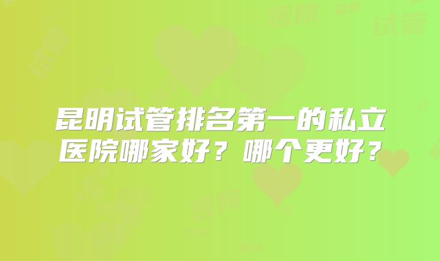 昆明试管排名第一的私立医院哪家好？哪个更好？