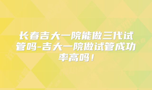 长春吉大一院能做三代试管吗-吉大一院做试管成功率高吗！