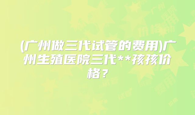 (广州做三代试管的费用)广州生殖医院三代**孩孩价格？