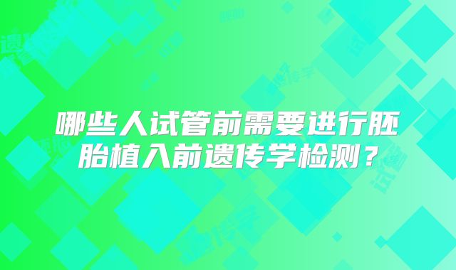 哪些人试管前需要进行胚胎植入前遗传学检测？