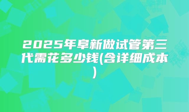 2025年阜新做试管第三代需花多少钱(含详细成本)