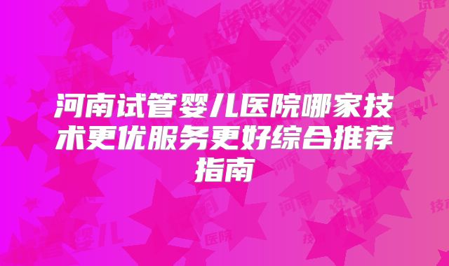 河南试管婴儿医院哪家技术更优服务更好综合推荐指南