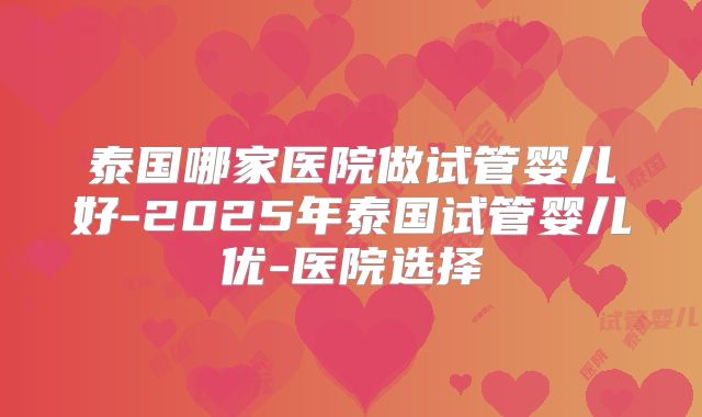泰国哪家医院做试管婴儿好-2025年泰国试管婴儿优-医院选择