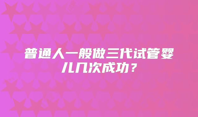 普通人一般做三代试管婴儿几次成功？
