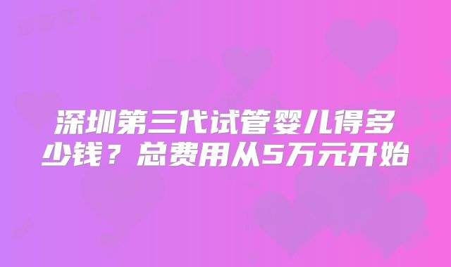 深圳第三代试管婴儿得多少钱？总费用从5万元开始