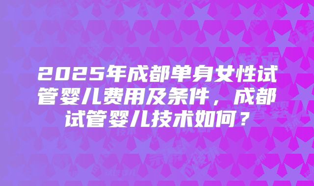 2025年成都单身女性试管婴儿费用及条件，成都试管婴儿技术如何？